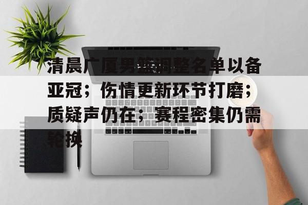 包含清晨广厦男篮调整名单以备亚冠；伤情更新环节打磨；质疑声仍在；赛程密集仍需轮换的词条-九游官网下载