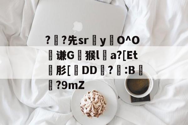 ?	?先sryO^O絃谦G崿猴la?[Et碤肜[疛DD霦?筂:B浳?9mZ的简单介绍-九游手机版下载