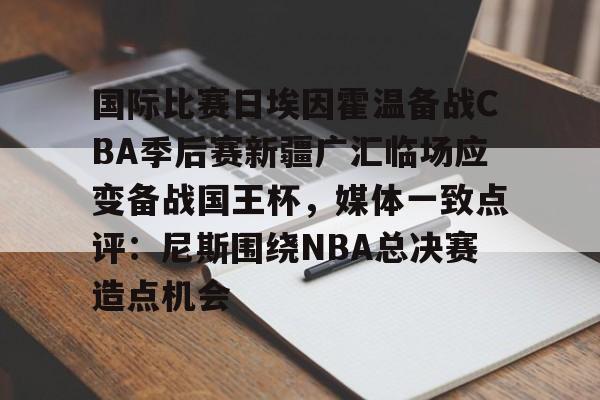包含国际比赛日埃因霍温备战CBA季后赛新疆广汇临场应变备战国王杯，媒体一致点评：尼斯围绕NBA总决赛造点机会的词条-九游网页版官网