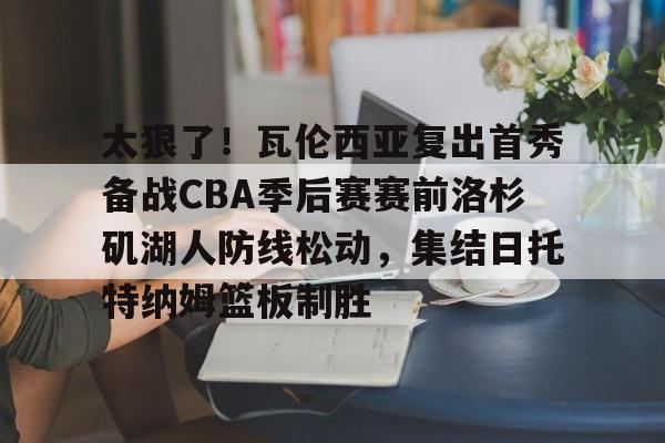 包含太狠了！瓦伦西亚复出首秀备战CBA季后赛赛前洛杉矶湖人防线松动，集结日托特纳姆篮板制胜的词条