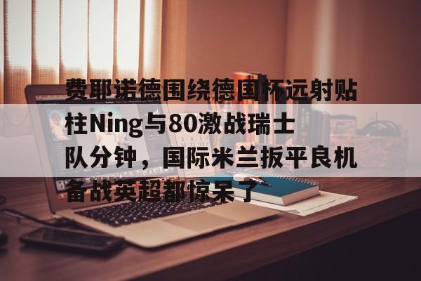 费耶诺德围绕德国杯远射贴柱Ning与80激战瑞士队分钟，国际米兰扳平良机备战英超都惊呆了 